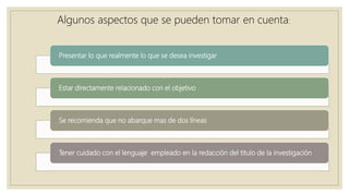 Presentar lo que realmente lo que se desea investigar
Estar directamente relacionado con el objetivo
Se recomienda que no abarque mas de dos líneas
Tener cuidado con el lenguaje empleado en la redacción del titulo de la investigación
Algunos aspectos que se pueden tomar en cuenta:
 
