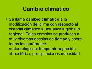 Cambio climático
• Se llama cambio climático a la
modificación del clima con respecto al
historial climático a una escala global o
regional. Tales cambios se producen a
muy diversas escalas de tiempo y sobre
todos los parámetros
meteorológicos: temperatura,presión
atmosférica, precipitaciones,nubosidad.
 