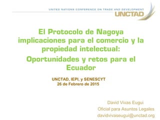 El Protocolo de Nagoya
implicaciones para el comercio y la
propiedad intelectual:
Oportunidades y retos para el
Ecuador
David Vivas Eugui
Oficial para Asuntos Legales
davidvivaseugui@unctad.org
UNCTAD, IEPI, y SENESCYT
26 de Febrero de 2015
 