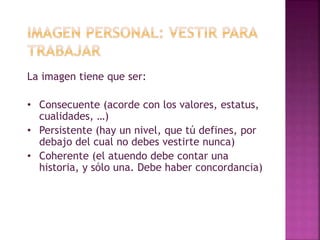 La imagen tiene que ser: 
• Consecuente (acorde con los valores, estatus, 
cualidades, …) 
• Persistente (hay un nivel, que tú defines, por 
debajo del cual no debes vestirte nunca) 
• Coherente (el atuendo debe contar una 
historia, y sólo una. Debe haber concordancia) 
 