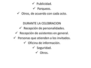  Publicidad.
             Parqueos.
   Otros, de acuerdo con cada acto.

     DURANTE LA CELEBRACION
    Recepción de personalidades.
  Recepción de asistentes en general.
 Personas que atienden a los invitados.
       Oficina de información.
             Seguridad.
               Otros.
 