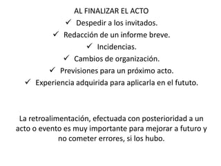 AL FINALIZAR EL ACTO
             Despedir a los invitados.
         Redacción de un informe breve.
                    Incidencias.
             Cambios de organización.
        Previsiones para un próximo acto.
   Experiencia adquirida para aplicarla en el fututo.



 La retroalimentación, efectuada con posterioridad a un
acto o evento es muy importante para mejorar a futuro y
             no cometer errores, si los hubo.
 