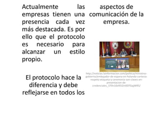 Actualmente        las aspectos de
empresas tienen una comunicación de la
presencia cada vez      empresa.
más destacada. Es por
ello que el protocolo
es necesario para
alcanzar un estilo
propio.
                          http://noticias.lainformacion.com/politica/ministros-
 El protocolo hace la     gobierno/embajador-de-espana-en-holanda-cortesia-
                              respeto-etiqueta-y-ceremonia-son-claves-en-
                                             presentacion-de-
  diferencia y debe             credenciales_370n10o95l2in0OTGqjWR5/

reflejarse en todos los
 