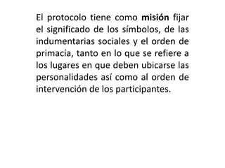 El protocolo tiene como misión fijar
el significado de los símbolos, de las
indumentarias sociales y el orden de
primacía, tanto en lo que se refiere a
los lugares en que deben ubicarse las
personalidades así como al orden de
intervención de los participantes.
 