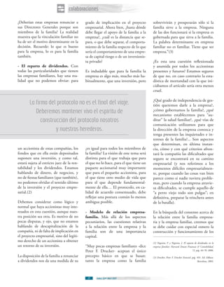 colaboraciones
¿Deberían estas empresas renunciar a        grado de implicación en el proyecto         sobrevivirán y prosperarán sólo si la
sus Directores Generales porque son         empresarial. Ahora bien, ¿hasta dónde       familia sirve a la empresa. Ninguna
miembros de la familia? La realidad         debe llegar el apoyo de la familia a la     de las dos funcionará si la empresa es
muestra que la vinculación familiar no      empresa?, ¿cuál es la distancia que se-     gobernada para que sirva a la familia.
ha de ser el motivo determinante en la      para, o que debe separar, el comporta-      La palabra determinante en empresa
decisión. Recuerde: lo que es bueno         miento de la familia respecto de lo que     familiar no es familiar. Tiene que ser
para la empresa, lo es para la familia      sería el comportamiento de una empre-       empresa.”(3)
también.                                    sa de capital riesgo o de un inversionis-
                                            ta privado?                                 ¿Es esta una cuestión reflexionada
- El reparto de dividendos. Con                                                         y asumida por todos los accionistas
todas las particularidades que tienen       Es indudable que para la familia la         presentes y futuros? Estamos seguros
las empresas familiares, hay una rea-       empresa es algo más, mucho más ha-          de que no, en caso contrario la esta-
lidad que no podemos obviar: para           bitualmente, que una inversión, pero        dística de mortandad con la que ini-
                                                                                        ciábamos el artículo sería otra menos
                                                                                        cruel.

                                                                                        ¿Qué grado de independencia de ges-
        La firma del protocolo no es el final del viaje.                                tión queremos darle a la empresa?,
           Deberemos mantener vivo el espíritu de                                       ¿cómo gobernamos la familia?, ¿qué
                                                                                        mecanismo establecemos para “au-
              construcción del protocolo nosotros                                       ditar” la salud familiar?, ¿qué vías de
                                                                                        comunicación utilizamos para que
                     y nuestros herederos.                                              la dirección de la empresa conozca y
                                                                                        tenga presentes las inquietudes e in-
                                                                                        tereses de la familia?... Son aspectos
                                                                                        que determinan, en última instan-
un accionista de estas compañías, los       ¿es igual para todos los miembros de        cia, cómo y con qué criterios afron-
fondos que en ella están depositados        la familia? La visión de este tema será     tará la compañía las dificultades que
suponen una inversión, y como tal,          distinta para el que trabaja que para       seguro se encontrará en su camino
estará sujeta al estricto juez de la ren-   el que no lo hace, para el que tiene un     empresarial (y nos referimos a los
tabilidad y los dividendos. Estamos         paquete accionarial muy importante          momentos difíciles empresarialmen-
hablando de dinero, de negocios, y          que para el pequeño accionista, para        te, porque cuando las cosas van bien
no de fiestas familiares (que también),     el que tiene otro medio de vida que         parece como si nadie tuviera proble-
no podemos olvidar el sentido último        para el que depende fundamental-            mas, pero cuando la empresa atravie-
de la inversión y el proyecto empre-        mente de ella… El protocolo, en ca-         sa dificultades, se cumple aquello de
sarial.(2)                                  lidad de acuerdo consensuado, debe          “a perro viejo todo son pulgas”; en
                                            reflejar una postura común lo menos         definitiva, preparar la trinchera antes
Debemos considerar como lógico y            ambigua posible.                            de la batalla).
normal que haya accionistas muy inte-
resados en esta cuestión, aunque nues-      - Modelo de relación empresa-               En la búsqueda del consenso acerca de
tra posición sea otra. Es motivo de no      familia. Más allá de los aspectos           la relación entre la familia empresa-
pocas disputas, y ojo, que no estamos       pecuniarios, las cuestiones relativas       ria y la empresa familiar, creemos que
hablando de descapitalización de la         a la relación entre la empresa y la         se debe cuidar con especial esmero la
compañía, ni de falta de implicación en     familia son de una importancia              construcción y funcionamiento de los
el proyecto empresarial, sino del legíti-   capital.
mo derecho de un accionista a obtener                                                   (2) Negreira, F. y Negreira, J. El reparto de dividendos en la
un retorno de su inversión.                 “Muy pocas empresas familiares -dice        empresa familiar. Harvard Deusto Finanzas & Contabilidad,
                                            Peter F. Drucker- aceptan el único                                                   72. pág. 64-70. 2006.

La disposición de la familia a renunciar    precepto básico en que se basan:            (3) Drucker, Peter F. Drucker Esencial. pág. 491. Ed. Edhasa.
a dividendos nos da una medida de su        tanto la empresa como la familia                                                         Barcelona, 2003.




                                             27    Índice 28 Abril 2007
 