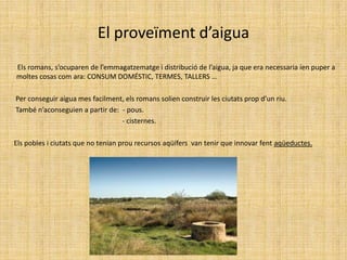 El proveïment d’aigua        Els romans, s’ocuparen de l’emmagatzematge i distribució de l’aigua, ja que era necessaria íen puper a  moltes cosas com ara: CONSUM DOMÉSTIC, TERMES, TALLERS …       Per conseguir aigua mes facilment, els romans solien construir les ciutats prop d’un riu.       També n’aconseguien a partir de:  - pous.                                                                   - cisternes.      Els pobles i ciutats que no tenian prou recursos aqüífers  van tenir que innovar fent aqüeductes.