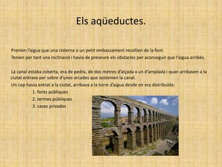 Els aqüeductes.        Prenien l’aigua que una cisterna o un petit embassament recollien de la font.        Tenien per tant una inclinació i havia de preveure els obstacles per aconseguir que l’aigua arribés.        La canal estaba coberta, era de pedra, de dos metres d’alçada x un d’amplada i quan arribaven a la ciutat entrava per sobre d’unes arcades que sostenien la canal.        Un cop havia entrat a la ciutat, arribava a la torre d’aigua desde on era distribuïda:                          1. fonts públiques                          2. termes públiques                          3. cases privades 