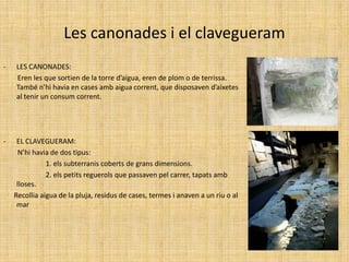 Les canonades i el clavegueramLES CANONADES:        Eren les que sortien de la torre d’aigua, eren de plom o de terrissa. També n’hi havia en cases amb aigua corrent, que disposaven d’aixetes al tenir un consum corrent.EL CLAVEGUERAM:       N’hi havia de dos tipus:                        1. els subterranis coberts de grans dimensions.                       2. els petits reguerols que passaven pel carrer, tapats amb lloses.      Recollia aigua de la pluja, residus de cases, termes i anaven a un riu o al mar