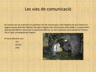 Les vies de comunicació       Els romans van ser el primers en planificar vies de comunicació, amb l’objectiu de que l’exércit es pogués moure amb mes llibertat i de que hi hagués mes comunicació entre pobles. La xarxa viària abarcava 85.000 km, bona part a la península Ibérica. La mes important anava desde els Pirineus fins a Cadis, promoguda per August.       Hi havia diferents vies:                            . VIA                             . ACTUS                            . ITER