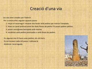 Creació d’una viaLes vies eren creades per l’exèrcit. Per a construirles seguien aquests pasos:      1. traçar el recorregut i excavar dos forats amb pedres per marcar l’amplada.      2. feien un canal profund entre les dues fileres de pedra i hi posen pedres petites.      3. posen sorra/grava barrejada amb mortes.      4. recobrien amb pedres premsades o amb lloses de pedres.  En algunes vies hi havia unes pedres, els mil.liaris.  Es col.locaven cada mil pasos i indicava la   distáncia  recorreguda.