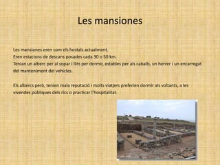 Les mansionesLes mansiones eren com els hostals actualment. Eren estacions de descans posades cada 30 o 50 km.Tenian un alberc per al sopar i llits per dormir, estables per als caballs, un herrer i un encarregat del manteniment del vehicles.Els albercs però, tenien mala reputació i molts viatjers preferien dormir als voltants, a les vivendes públiques dels rics o practicar l’hospitalitat.
