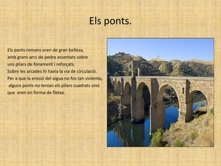 Els ponts.Els ponts romans eren de gran bellesa, amb grans arcs de pedra assentats sobre uns pilars de fonament i reforçats. Sobre les arcades hi havia la via de circulació.Per a que la erosió del aigua no fos tan violenta, alguns ponts no tenian els pilars cuadrats sinó que  eren en forma de fletxa.