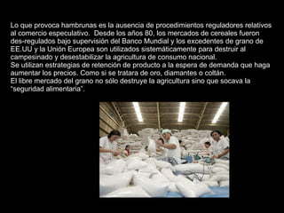Lo que provoca hambrunas es la ausencia de procedimientos reguladores relativos al comercio especulativo.  Desde los años 80, los mercados de cereales fueron des-regulados bajo supervisión del Banco Mundial y los excedentes de grano de EE.UU y la Unión Europea son utilizados sistemáticamente para destruir al campesinado y desestabilizar la agricultura de consumo nacional. Se utilizan estrategias de retención de producto a la espera de demanda que haga aumentar los precios. Como si se tratara de oro, diamantes o coltán. El libre mercado del grano no sólo destruye la agricultura sino que socava la “seguridad alimentaria”. 