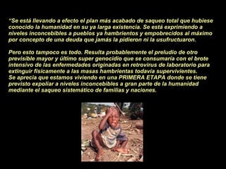 “ Se está llevando a efecto el plan más acabado de saqueo total que hubiese conocido la humanidad en su ya larga existencia. Se está exprimiendo a niveles inconcebibles a pueblos ya hambrientos y empobrecidos al máximo por concepto de una deuda que jamás la pidieron ni la usufructuaron.  Pero esto tampoco es todo. Resulta probablemente el preludio de otro previsible mayor y último super genocidio que se consumaría con el brote intensivo de las enfermedades originadas en retrovirus de laboratorio para extinguir físicamente a las masas hambrientas todavía supervivientes. Se aprecia que estamos viviendo en una PRIMERA ETAPA donde se tiene previsto expoliar a niveles inconcebibles a gran parte de la humanidad mediante el saqueo sistemático de familias y naciones. 