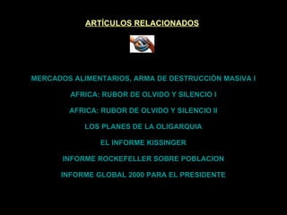 ARTÍCULOS RELACIONADOS MERCADOS ALIMENTARIOS, ARMA DE DESTRUCCIÓN MASIVA I AFRICA: RUBOR DE OLVIDO Y SILENCIO I AFRICA: RUBOR DE OLVIDO Y SILENCIO II LOS PLANES DE LA OLIGARQUIA EL INFORME KISSINGER INFORME ROCKEFELLER SOBRE POBLACION INFORME GLOBAL 2000 PARA EL PRESIDENTE 