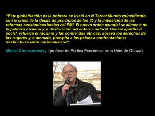 “ Esta globalización de la pobreza se inició en el Tercer Mundo coincidiendo con la crisis de la deuda de principios de los 80 y la imposición de las reformas económicas letales del FMI. El nuevo orden mundial se alimenta de la pobreza humana y la destrucción del entorno natural. Genera apartheid social, refuerza el racismo y las contiendas étnicas, socava los derechos de las mujeres y, a menudo, precipita a los países a confrontaciones destructivas entre nacionalismos ”. Michel Chossudovsky     (profesor de Política Económica en la Univ. de Ottawa)  