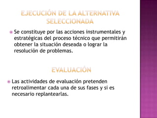    Se constituye por las acciones instrumentales y
    estratégicas del proceso técnico que permitirán
    obtener la situación deseada o lograr la
    resolución de problemas.




   Las actividades de evaluación pretenden
    retroalimentar cada una de sus fases y si es
    necesario replantearlas.
 