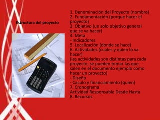 1. Denominación del Proyecto (nombre)
                          2. Fundamentación (porque hacer el
Estructura del proyecto   proyecto)
                          3. Objetivo (un solo objetivo general
                          que se va hacer)
                          4. Meta
                          - Indicadores
                          5. Localización (donde se hace)
                          6. Actividades (cuales y quien lo va
                          hacer)
                          (las actividades son distintas para cada
                          proyecto, se pueden tomar las que
                          salen en el documento ejemplo como
                          hacer un proyecto)
                          - Diseño
                          - Caculo y financiamiento (quien)
                          7. Cronograma
                          Actividad Responsable Desde Hasta
                          8. Recursos
 