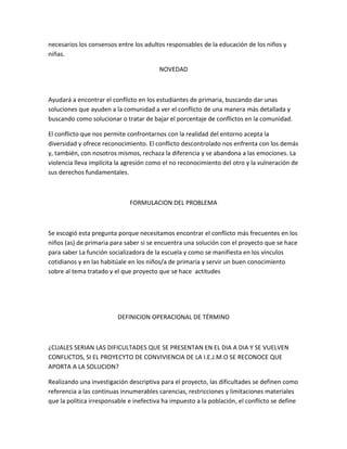 necesarios los consensos entre los adultos responsables de la educación de los niños y 
niñas. 
NOVEDAD 
Ayudará a encontrar el conflicto en los estudiantes de primaria, buscando dar unas 
soluciones que ayuden a la comunidad a ver el conflicto de una manera más detallada y 
buscando como solucionar o tratar de bajar el porcentaje de conflictos en la comunidad. 
El conflicto que nos permite confrontarnos con la realidad del entorno acepta la 
diversidad y ofrece reconocimiento. El conflicto descontrolado nos enfrenta con los demás 
y, también, con nosotros mismos, rechaza la diferencia y se abandona a las emociones. La 
violencia lleva implícita la agresión como el no reconocimiento del otro y la vulneración de 
sus derechos fundamentales. 
FORMULACION DEL PROBLEMA 
Se escogió esta pregunta porque necesitamos encontrar el conflicto más frecuentes en los 
niños (as) de primaria para saber si se encuentra una solución con el proyecto que se hace 
para saber La función socializadora de la escuela y como se manifiesta en los vínculos 
cotidianos y en las habitúale en los niños/a de primaria y servir un buen conocimiento 
sobre al tema tratado y el que proyecto que se hace actitudes 
DEFINICION OPERACIONAL DE TÉRMINO 
¿CUALES SERIAN LAS DIFICULTADES QUE SE PRESENTAN EN EL DIA A DIA Y SE VUELVEN 
CONFLICTOS, SI EL PROYECYTO DE CONVIVIENCIA DE LA I.E.J.M.O SE RECONOCE QUE 
APORTA A LA SOLUCION? 
Realizando una investigación descriptiva para el proyecto, las dificultades se definen como 
referencia a las continuas innumerables carencias, restricciones y limitaciones materiales 
que la política irresponsable e inefectiva ha impuesto a la población, el conflicto se define 
 