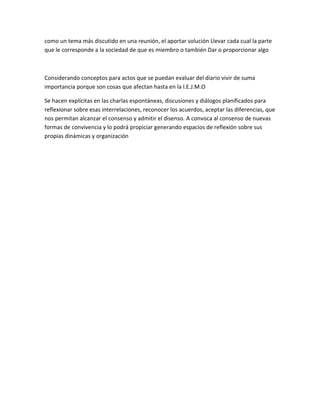 como un tema más discutido en una reunión, el aportar solución Llevar cada cual la parte 
que le corresponde a la sociedad de que es miembro o también Dar o proporcionar algo 
Considerando conceptos para actos que se puedan evaluar del diario vivir de suma 
importancia porque son cosas que afectan hasta en la I.E.J.M.O 
Se hacen explícitas en las charlas espontáneas, discusiones y diálogos planificados para 
reflexionar sobre esas interrelaciones, reconocer los acuerdos, aceptar las diferencias, que 
nos permitan alcanzar el consenso y admitir el disenso. A convoca al consenso de nuevas 
formas de convivencia y lo podrá propiciar generando espacios de reflexión sobre sus 
propias dinámicas y organización 
