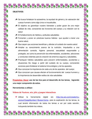 OBJETIVOS:
Se busca fortalecer la autoestima, la equidad de género y la valoración del
cuerpo humano como algo único e insustituible.
El objetivo es garantizar nuestro bienestar y poder gozar de una mejor
calidad de vida, conociendo las funciones del cuerpo y su relación con la
salud
El fortalecimiento de hábitos y actitudes saludables
Fomentar y poner en prácticas buenos hábitos que ayuden a tener una
buena salud.
Que sepan que acciones benefician y afectan al cuidado de nuestra salud
Ampliar su conocimiento acerca de la nutrición, Impulsarlos a una
alimentación correcta, higiene personal, sexualidad responsable y
protegida, así como la prevención de enfermedades, accidentes, adicciones
y conductas violentas para la creación de entornos seguros y saludables,
Practiquen hábitos saludables para prevenir enfermedades, accidentes y
situaciones De riesgo a partir del cuidado de su cuerpo, conociendo
acciones para fortalecer el sistema Inmunológico y de los aparatos.
Que conozcan la importancia de cada uno de los aparatos del cuerpo
Que conozcan que causas afectan el funcionamiento del cuerpo humano y
la Importancia de desarrollar estilos de vida saludables
Propósitos: Hacer uso de las tics para el desarrollo de los temas, logrando
una mejor compresión de estos.
Herramientas a utilizar:
Videos de Youtuve, wix, jclic y juegos interactivos
Utilizar la herramienta digital wix (http://es.wix.com/create/my-
account?pageNumber=1&view=home, para la explicación de los temas, la
cual tendrá información de todos los temas a ver por cada sección,
incluyendo también los videos.
 
