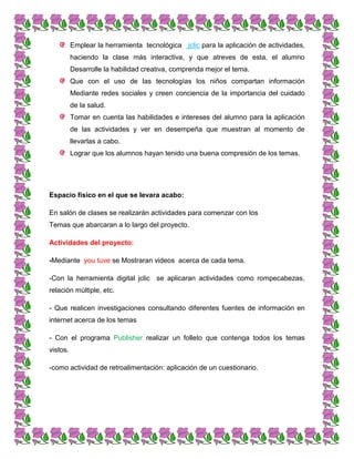 Emplear la herramienta tecnológica jclic para la aplicación de actividades,
haciendo la clase más interactiva, y que atreves de esta, el alumno
Desarrolle la habilidad creativa, comprenda mejor el tema.
Que con el uso de las tecnologías los niños compartan información
Mediante redes sociales y creen conciencia de la importancia del cuidado
de la salud.
Tomar en cuenta las habilidades e intereses del alumno para la aplicación
de las actividades y ver en desempeña que muestran al momento de
llevarlas a cabo.
Lograr que los alumnos hayan tenido una buena compresión de los temas.
Espacio físico en el que se levara acabo:
En salón de clases se realizarán actividades para comenzar con los
Temas que abarcaran a lo largo del proyecto.
Actividades del proyecto:
-Mediante you tuve se Mostraran videos acerca de cada tema.
-Con la herramienta digital jclic se aplicaran actividades como rompecabezas,
relación múltiple, etc.
- Que realicen investigaciones consultando diferentes fuentes de información en
internet acerca de los temas
- Con el programa Publisher realizar un folleto que contenga todos los temas
vistos.
-como actividad de retroalimentación: aplicación de un cuestionario.
 