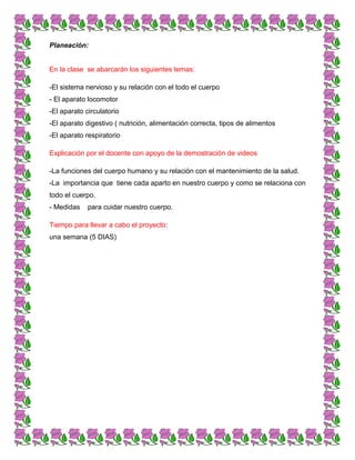 Planeación:
En la clase se abarcarán los siguientes temas:
-El sistema nervioso y su relación con el todo el cuerpo
- El aparato locomotor
-El aparato circulatorio
-El aparato digestivo ( nutrición, alimentación correcta, tipos de alimentos
-El aparato respiratorio
Explicación por el docente con apoyo de la demostración de videos
-La funciones del cuerpo humano y su relación con el mantenimiento de la salud.
-La importancia que tiene cada aparto en nuestro cuerpo y como se relaciona con
todo el cuerpo.
- Medidas para cuidar nuestro cuerpo.
Tiempo para llevar a cabo el proyecto:
una semana (5 DIAS)
 