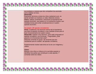 se enredaran a manera que otro compañero los acomode
como estaban al inicio.
Desarrollo:
Exposición del tema a todos los niños mediante la wix, en
donde también se mostrara un video referente al tema.
Cierre: realizar comentarios, mencionar la importancia del
aparato locomotor, que pasaría si no tuviéramos huesos, que
medidas tomas para evitar complicaciones en nuestro
aparato locomotor.
3ra sesión. (El aparato circulatorio)
Inicio: Cuestionar a los alumnos acerca de la importancia
que tiene el aparato circulatorio y que medidas tomas para el
buen funcionamiento de nuestro cuerpo.
Desarrollo: explicar a los alumnos como está compuesto el
aparato circulatorio, sus funciones. Preguntarles ¿Qué
pasaría si no funcionara bien este?
Después comentar en grupo las acciones que son
necesarias para el cuidado del aparato circulatorio.
Posteriormente mostrar este tema en la wix con imágenes y
videos.
Cierre:
Mostrar a los niños un dibujo en la cual ellos pasaran a
identificar las partes que constituyen a este aparato. Y
comentar sobre los videos
 