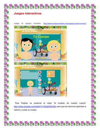 Juegos interactivos
Juego el cuerpo humano: http://www.tudiscoverykids.com/juegos/cuerpo-humano/
Para finalizar se presenta el video “el cuidado de nuestro cuerpo”
http://www.youtube.com/watch?v=QUlpHCErb9c para que los alumnos aprendan a
valorar y cuidar su cuerpo
 