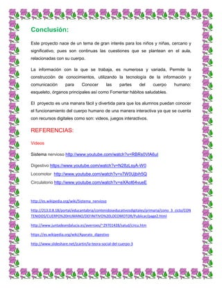Conclusión:
Este proyecto nace de un tema de gran interés para los niños y niñas, cercano y
significativo, pues son continuas las cuestiones que se plantean en el aula,
relacionadas con su cuerpo.
La información con la que se trabaja, es numerosa y variada, Permite la
construcción de conocimientos, utilizando la tecnología de la información y
comunicación para Conocer las partes del cuerpo humano:
esqueleto, órganos principales así como Fomentar hábitos saludables.
El proyecto es una manara fácil y divertida para que los alumnos puedan conocer
el funcionamiento del cuerpo humano de una manera interactiva ya que se cuenta
con recursos digitales como son: videos, juegos interactivos.
REFERENCIAS:
Videos
Sistema nervioso http://www.youtube.com/watch?v=RBRs0VlA6uI
Digestivo https://www.youtube.com/watch?v=N28zLsyA-W0
Locomotor http://www.youtube.com/watch?v=v7W0Ujbih5Q
Circulatorio http://www.youtube.com/watch?v=eXAot64vueE
http://es.wikipedia.org/wiki/Sistema_nervioso
http://213.0.8.18/portal/educantabria/contenidoseducativosdigitales/primaria/cono_3_ciclo/CON
TENIDOS/CUERPO%20HUMANO/DEFINITIVO%20LOCOMOTOR/Publicar/page2.html
http://www.juntadeandalucia.es/averroes/~29701428/salud/circu.htm
https://es.wikipedia.org/wiki/Aparato_digestivo
http://www.slideshare.net/jcartin/la-teora-social-del-cuerpo-3
 