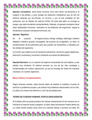Aparato circulatorio: tiene varias funcione sirve para llevar los alimentos y el
oxígeno a las células, y para recoger los desechos metabólicos que se han de
eliminar después por los riñones, en la orina, y por el aire exhalado en los
pulmones, rico en dióxido de carbono (CO2). De toda esta labor se encarga la
sangre, que está circulando constantemente. Además, el aparato circulatorio tiene
otras destacadas funciones: interviene en las defensas del organismo, regula la
temperatura corporal, transporta hormonas, etc.
Aparato digestivo:
Es el conjunto de órganos (boca, faringe, esófago, estómago, intestino
delgado e intestino grueso) encargados del proceso de la digestión, es decir, la
transformación de los alimentos para que puedan ser absorbidos y utilizados por
las células del organismo.
La función que realiza es la de transporte (alimentos), secreción (jugos digestivos),
absorción (nutrientes) y excreción (mediante el proceso de defecación).
Aparato Nervioso: es un conjunto de órganos compuestos de unos tejidos y unas
células muy similares. El sistema nervioso es uno de los más complejos y
fundamentales de nuestro organismos, ya que se encarga de recibir los impulsos
nerviosos en nuestro organismo.
Marco Teórico: Fundamentación.
Según diversos autores, estas teorías tratan de explicar la realidad y buscan la
solución a problemas propios y de enfocar los problemas relacionados con la vida,
La salud y la manera de enfermar y morir de las poblaciones.
TEORÍA DE CUIDADO HUMANO, POSTULADOS BÁSICOS
El Cuidado sólo se puede practicar de manera interpersonal: El ser humano es un
individuo en esencia social y gregario, es decir debe permanecer inserto dentro de
un medio donde existan otros cómo él y además tiende a reunirse con ellos. Es
 