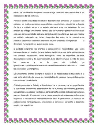 dentro de tal contexto en que el cuidado surge como una respuesta frente a las
necesidades de las personas.
Para que exista un cuidado debe haber dos elementos primarios; un cuidador y un
cuidado, los cuales comparten necesidades, experiencias, emociones y deseos.
Es decir el cuidado es en sí un estado relacional entre dos individuos. Es una
relación de entrega fundamental frente a otro ser humano y por lo cual necesita de
otro para ser desarrollado, esto una consideración importante ya que para realizar
un cuidado adecuado se deben desarrollar las artes de la comunicación
yademás desarrollar un sentido altamente intuitivo orientado acomprender la
dimensión humana del ser que al que se cuida.
El Cuidado comprende y se orienta a la satisfacción de necesidades: Los seres
humanos tienen un objetivo durante toda su existencia y este es la satisfacción de
sus diversas necesidades, tanto fisiológicas, como de seguridad, de amor,
de aceptación social y de autorrealización. Este objetivo mueve la vida de todas
las personas y es la guía del cuidado, ya
que un buen cuidado satisface tanto las necesidades sentidas delindividuo como
las potenciales y emergentes.
Es fundamental orientar siempre el cuidado a las necesidades de la persona a la
cual se le administra tal y no a las necesidades del cuidador ya que éstas no son
concordantes con el cliente.
Cuidado promueve la Salud y el Crecimiento de la persona y de su grupo familiar
El cuidado es un elemento desarrollador del ser humano y de suentorno, puesto q
ue suple las necesidades y establece condicionesfavorables de los seres humanos
para su desarrollo. Es por esto que al cuidar uno evita situaciones de enfermedad
o ayuda a la recuperación y rehabilitación de ésta. Al permanecer un individuo sin
padecimientos (tanto psíquicos, emocionales o corpóreos) se facilita el desarrollo
propio y de su entorno.
 