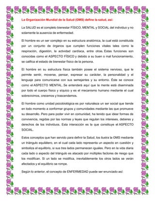 La Organización Mundial de la Salud (OMS) define la salud, así:
La SALUD es el completo bienestar FÍSICO, MENTAL y SOCIAL del individuo y no
solamente la ausencia de enfermedad.
El hombre es un ser complejo en su estructura anatómica, la cual está constituida
por un conjunto de órganos que cumplen funciones vitales tales como la
respiración, digestión, la actividad cardíaca, entre otras. Estas funciones son
conocidas como el ASPECTO FÍSICO y debido a su buen o mal funcionamiento,
se califica el estado de bienestar físico de la persona.
El hombre en su estructura física también posee el sistema nervioso, que le
permite sentir, moverse, pensar, expresar su carácter, la personalidad y el
lenguaje para comunicarse con sus semejantes y su entorno. Éste se conoce
como el ASPECTO MENTAL. Se entenderá aquí que la mente está diseminada
por todo el cuerpo físico y síquico y es el mecanismo humano mediante el cual
sobrevivimos, crecemos y trascendemos.
El hombre como unidad psicobiológica es por naturaleza un ser social que tiende
en todo momento a conformar grupos y comunidades mediante las que promueve
su desarrollo. Pero para poder vivir en comunidad, ha tenido que idear formas de
convivencia, regidas por las normas y leyes que regulan los intereses, deberes y
derechos de los individuos. Esta interacción es la que constituye el ASPECTO
SOCIAL.
Estos conceptos que han servido para definir la Salud, los ilustra la OMS mediante
un triángulo equilátero, en el cual cada lado representa un aspecto en cuestión y
simboliza el equilibrio, si sus tres lados permanecen iguales. Pero en la vida diaria
cada lado o aspecto del triángulo es atacado por múltiples factores de riesgo que
los modifican. Si un lado se modifica, inevitablemente los otros lados se verán
afectados y el equilibrio se rompe.
Según lo anterior, el concepto de ENFERMEDAD puede ser enunciado así:
 