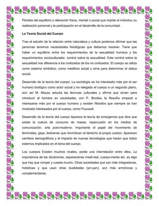 Pérdida del equilibrio o alteración física, mental o social que impide al individuo su
realización personal y la participación en el desarrollo de la comunidad.
La Teoría Social del Cuerpo
Tras el estudio de la relación entre naturaleza y cultura podemos afirmar que las
personas tenemos necesidades fisiológicas que debemos resolver. Tiene que
haber un equilibrio entre los requerimientos de la sexualidad humana y los
requerimientos socioculturales control sobre la sexualidad. Este control sobre la
sexualidad nos diferencia a los civilizados de los no civilizados. El cuerpo se utiliza
como sistema simbólico, como metáfora social y sirve para determinar el status
social.
Desarrollo de la teoría del cuerpo. La sociología se ha interesado más por el ser
humano biológico como actor social y ha relegado el cuerpo a un segundo plano,
aún así M. Mauss estudia las técnicas culturales y afirma que sirven para
introducir al hombre en sociedades, con P. Bordieu la filosofía empezó a
interesarse más por el cuerpo humano y existen filósofos que siempre se han
mostrado interesados por el cuerpo, como Foucault.
Desarrollo de la teoría del cuerpo Aparece la teoría de emergencia que dice que
existe la cultura de consumo de masas, repercusión en los medios de
comunicación, arte post-moderno. Importante el papel del movimiento de
feministas, gays, lesbianas que reivindican el derecho al propio cuerpo. Aparecen
cambios demográficos y el impacto de nuevas tecnologías que hacen que todos
estemos implicados en el tema del cuerpo.
Los cuerpos Existen muchos niveles, existe una interrelación entre ellos. La
importancia de las dicotomías, separaciones irreal-real, cuerpo-mente etc. es algo
que hay que romper y cuesta mucho. Otras sociedades que son más integradoras,
holísticas y que usan otras dualidades (yin-yan), son más armónicas y
complementarias.
 