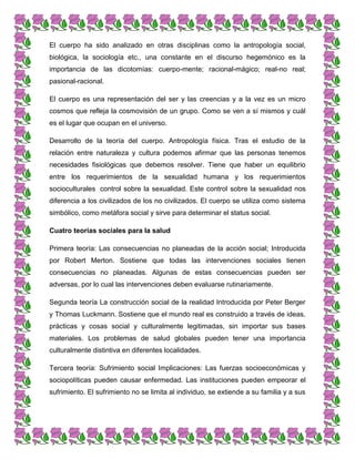 El cuerpo ha sido analizado en otras disciplinas como la antropología social,
biológica, la sociología etc., una constante en el discurso hegemónico es la
importancia de las dicotomías: cuerpo-mente; racional-mágico; real-no real;
pasional-racional.
El cuerpo es una representación del ser y las creencias y a la vez es un micro
cosmos que refleja la cosmovisión de un grupo. Como se ven a sí mismos y cuál
es el lugar que ocupan en el universo.
Desarrollo de la teoría del cuerpo. Antropología física. Tras el estudio de la
relación entre naturaleza y cultura podemos afirmar que las personas tenemos
necesidades fisiológicas que debemos resolver. Tiene que haber un equilibrio
entre los requerimientos de la sexualidad humana y los requerimientos
socioculturales control sobre la sexualidad. Este control sobre la sexualidad nos
diferencia a los civilizados de los no civilizados. El cuerpo se utiliza como sistema
simbólico, como metáfora social y sirve para determinar el status social.
Cuatro teorías sociales para la salud
Primera teoría: Las consecuencias no planeadas de la acción social; Introducida
por Robert Merton. Sostiene que todas las intervenciones sociales tienen
consecuencias no planeadas. Algunas de estas consecuencias pueden ser
adversas, por lo cual las intervenciones deben evaluarse rutinariamente.
Segunda teoría La construcción social de la realidad Introducida por Peter Berger
y Thomas Luckmann. Sostiene que el mundo real es construido a través de ideas,
prácticas y cosas social y culturalmente legitimadas, sin importar sus bases
materiales. Los problemas de salud globales pueden tener una importancia
culturalmente distintiva en diferentes localidades.
Tercera teoría: Sufrimiento social Implicaciones: Las fuerzas socioeconómicas y
sociopolíticas pueden causar enfermedad. Las instituciones pueden empeorar el
sufrimiento. El sufrimiento no se limita al individuo, se extiende a su familia y a sus
 
