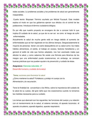 redes sociales. Lo problemas sociales y los problemas de salud son generalmente
inseparables.
Cuarta teoría: Biopower Término acuñado por Michel Foucault. Este modelo
explica el modo en que los gobiernos ejercen sus efectos vía el control de las
poblaciones. Introduce el término ciudadanía bilógica.
Es por ello que nuestro proyecto se encargara de dar a conocer todo lo que
implica El cuidado de la salud, ya que de no ser así se corre el riesgo de sufrir
enfermedades.
Actualmente la salud de mucha gente está en riesgo debido al aumento de
enfermedades que se han registrado en los últimos tiempos. Desgraciadamente la
mayoría de personas tienen una serie desequilibrios en su salud como: los malos
hábitos alimenticios, el estrés, el trabajo en exceso, factores hereditarios y en
general el estilo de vida que hemos adoptado, nos han acarreado males que
afectan la salud, y como sabemos No existe una fórmula para librarnos de los
riesgos que una enfermedad puede ocasionarnos; sin embargo, se conocen
buenas prácticas que nos pueden ayudar a la prevención y cuidado de éstas.
Asignatura: Ciencias naturales 4°
Desarrollo humano y cuidado de la salud.
Tema; acciones para favorecer la salud
¿Cómo mantener la salud? Fortalezco y protejo mi cuerpo con la
Alimentación y la vacunación.
Tiene la finalidad de concientizar a los Niños, sobre la importancia del cuidado de
la salud de su cuerpo, del gran daño que nos ocasionamos cuando no tomamos
las medidas necesarias para su cuidado.
Los temas que abarcará son los siguientes: las funciones del cuerpo y su relación
con el mantenimiento de la salud, el sistema nervioso, él aparato locomotor, él
aparato circulatorio, aparató digestivo, aparato respiratorio
 