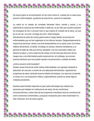 Se busca lograr la concientización en los niños sobre el cuidado de su salud para
prevenir enfermedades, ayudando de esta forma prevenir la obesidad.
La salud es un estado de completo bienestar físico, mental y social, y no
solamente la ausencia de enfermedad o dolencia, es por ello que nuestro proyecto
se encargara de dar a conocer todo lo que implica El cuidado de la salud, ya que
de no ser así se corre el riesgo de sufrir enfermedades.
Actualmente la salud de mucha gente está en riesgo debido al aumento de
enfermedades que se han registrado en los últimos tiempos. Desgraciadamente la
mayoría de personas tienen una serie desequilibrios en su salud como: los malos
hábitos alimenticios, el estrés, el trabajo en exceso, factores hereditarios y en
general el estilo de vida que hemos adoptado, nos han acarreado males que
afectan la salud, y como sabemos No existe una fórmula para librarnos de los
riesgos que una enfermedad puede ocasionarnos; sin embargo, se conocen
buenas prácticas que nos pueden ayudar a la prevención y cuidado de éstas.
¿Cómo prevenir enfermedades?
Existen varias formas de evitar ciertas enfermedades, por ejemplo mediante la
aplicación de vacunas, a través de una adecuada alimentación, siguiendo los
programas de salud, teniendo buenos hábitos de limpieza, con ejercicio constante,
e incluso con una evaluación médica, especialmente cuando se siente alguna
molestia persistente.
Nuestra salud también depende en gran parte del trabajo que realizan las
personas que trabajan en instituciones de salud, de las condiciones
socioeconómicas y sobre todo de los programas orientados hacia la conciencia de
crear condiciones ambientales y psíquicas necesarias para crear el bienestar no
sólo individual, sino de toda la gente.
 
