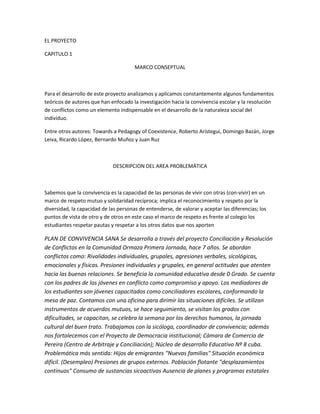 EL PROYECTO 
CAPITULO 1 
MARCO CONSEPTUAL 
Para el desarrollo de este proyecto analizamos y aplicamos constantemente algunos fundamentos 
teóricos de autores que han enfocado la investigación hacia la convivencia escolar y la resolución 
de conflictos como un elemento indispensable en el desarrollo de la naturaleza social del 
individuo. 
Entre otros autores: Towards a Pedagogy of Coexistence, Roberto Arístegui, Domingo Bazán, Jorge 
Leiva, Ricardo López, Bernardo Muñoz y Juan Ruz 
DESCRIPCION DEL AREA PROBLEMÁTICA 
Sabemos que la convivencia es la capacidad de las personas de vivir con otras (con-vivir) en un 
marco de respeto mutuo y solidaridad recíproca; implica el reconocimiento y respeto por la 
diversidad, la capacidad de las personas de entenderse, de valorar y aceptar las diferencias; los 
puntos de vista de otro y de otros en este caso el marco de respeto es frente al colegio los 
estudiantes respetar pautas y respetar a los otros datos que nos aporten 
PLAN DE CONVIVENCIA SANA Se desarrolla a través del proyecto Conciliación y Resolución 
de Conflictos en la Comunidad Ormaza Primera Jornada, hace 7 años. Se abordan 
conflictos como: Rivalidades individuales, grupales, agresiones verbales, sicológicas, 
emocionales y físicas. Presiones individuales y grupales, en general actitudes que atenten 
hacia las buenas relaciones. Se beneficia la comunidad educativa desde 0 Grado. Se cuenta 
con los padres de los jóvenes en conflicto como compromiso y apoyo. Los mediadores de 
los estudiantes son jóvenes capacitados como conciliadores escolares, conformando la 
mesa de paz. Contamos con una oficina para dirimir las situaciones difíciles. Se utilizan 
instrumentos de acuerdos mutuos, se hace seguimiento, se visitan los grados con 
dificultades, se capacitan, se celebra la semana por los derechos humanos, la jornada 
cultural del buen trato. Trabajamos con la sicóloga, coordinador de convivencia; además 
nos fortalecemos con el Proyecto de Democracia institucional; Cámara de Comercio de 
Pereira (Centro de Arbitraje y Conciliación); Núcleo de desarrollo Educativo Nº 8 cuba. 
Problemática más sentida: Hijos de emigrantes "Nuevas familias" Situación económica 
difícil. (Desempleo) Presiones de grupos externos. Población flotante "desplazamientos 
continuos" Consumo de sustancias sicoactivas Ausencia de planes y programas estatales 
 