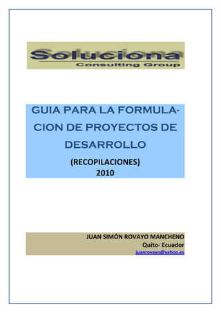 GUIA PARA LA FORMULA-
CION DE PROYECTOS DE
DESARROLLO
(RECOPILACIONES)
2010
JUAN SIMÓN ROVAYO MANCHENO
Quito- Ecuador
juanrovayo@yahoo.es
 