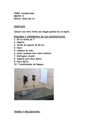 TEMA: Astigmatismo
GRUPO: 5
FECHA: 2010-04-14


OBJETIVO:

Conocer una lente forma una imagen puntual de un objeto.

ESQUE...