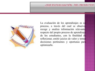 La evaluación de los aprendizajes es un
proceso, a través del cual se observa,
recoge y analiza información relevante,
respecto del propio proceso de aprendizaje
de los estudiantes, con la finalidad de
reflexionar, emitir juicios de valor y tomar
decisiones pertinentes y oportunas para
optimizarlo.
 