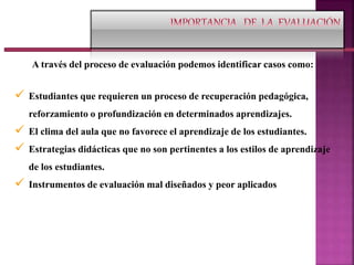 A través del proceso de evaluación podemos identificar casos como:
 Estudiantes que requieren un proceso de recuperación pedagógica,
reforzamiento o profundización en determinados aprendizajes.
 El clima del aula que no favorece el aprendizaje de los estudiantes.
 Estrategias didácticas que no son pertinentes a los estilos de aprendizaje
de los estudiantes.
 Instrumentos de evaluación mal diseñados y peor aplicados
 