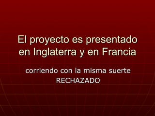El proyecto es presentado
en Inglaterra y en Francia
 corriendo con la misma suerte
          RECHAZADO
 
