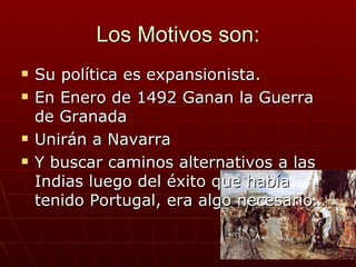Los Motivos son:
   Su política es expansionista.
   En Enero de 1492 Ganan la Guerra
    de Granada
   Unirán a Navarra
   Y buscar caminos alternativos a las
    Indias luego del éxito que había
    tenido Portugal, era algo necesario…
 