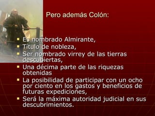 Pero además Colón:


   Es nombrado Almirante,
   Título de nobleza,
   Ser nombrado virrey de las tierras
    descubiertas,
   Una décima parte de las riquezas
    obtenidas
   La posibilidad de participar con un ocho
    por ciento en los gastos y beneficios de
    futuras expediciones,
   Será la máxima autoridad judicial en sus
    descubrimientos.
 