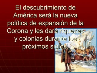 El descubrimiento de
  América será la nueva
política de expansión de la
Corona y les dará riquezas
  y colonias durante los
      próximos siglos.
 