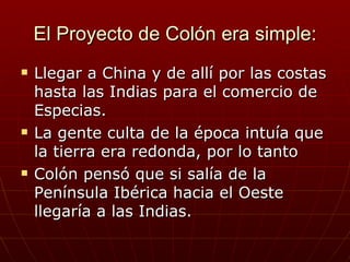 El Proyecto de Colón era simple:
   Llegar a China y de allí por las costas
    hasta las Indias para el comercio de
    Especias.
   La gente culta de la época intuía que
    la tierra era redonda, por lo tanto
   Colón pensó que si salía de la
    Península Ibérica hacia el Oeste
    llegaría a las Indias.
 