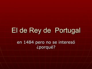 El de Rey de Portugal
 en 1484 pero no se interesó
          ¿porqué?
 