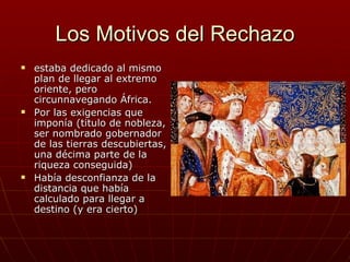 Los Motivos del Rechazo
   estaba dedicado al mismo
    plan de llegar al extremo
    oriente, pero
    circunnavegando África.
   Por las exigencias que
    imponía (titulo de nobleza,
    ser nombrado gobernador
    de las tierras descubiertas,
    una décima parte de la
    riqueza conseguida)
   Había desconfianza de la
    distancia que había
    calculado para llegar a
    destino (y era cierto)
 