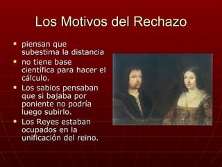 Los Motivos del Rechazo
   piensan que
    subestima la distancia
   no tiene base
    científica para hacer el
    cálculo.
   Los sabios pensaban
    que si bajaba por
    poniente no podría
    luego subirlo.
   Los Reyes estaban
    ocupados en la
    unificación del reino.
 